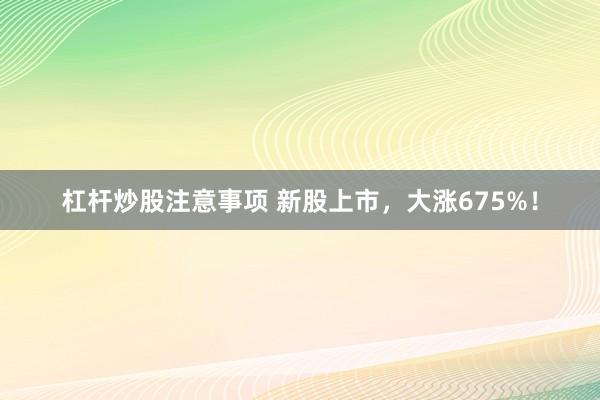 杠杆炒股注意事项 新股上市，大涨675%！