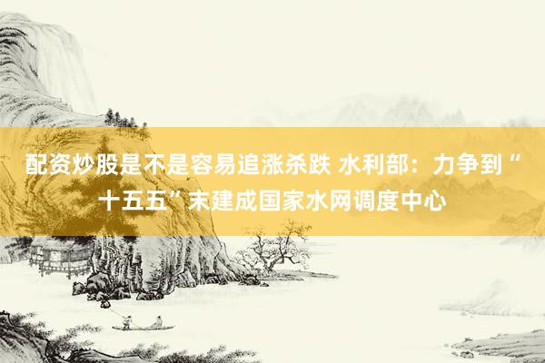 配资炒股是不是容易追涨杀跌 水利部：力争到“十五五”末建成国家水网调度中心