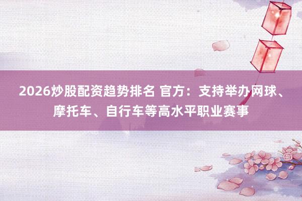 2026炒股配资趋势排名 官方：支持举办网球、摩托车、自行车等高水平职业赛事