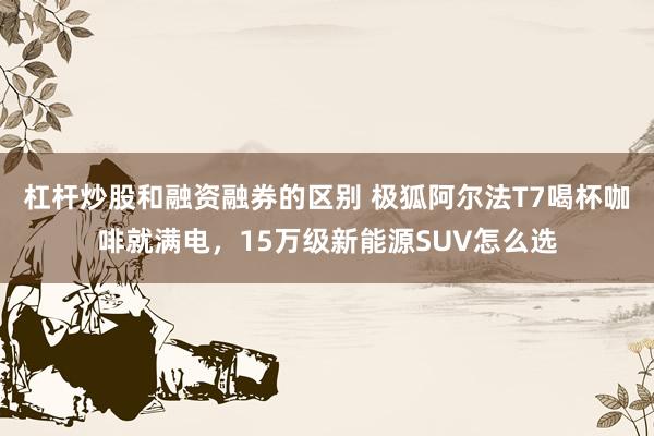 杠杆炒股和融资融券的区别 极狐阿尔法T7喝杯咖啡就满电，15万级新能源SUV怎么选