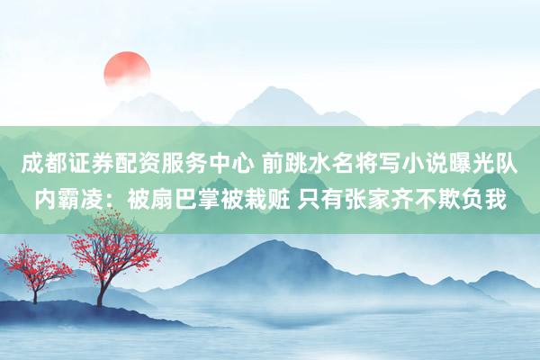 成都证券配资服务中心 前跳水名将写小说曝光队内霸凌：被扇巴掌被栽赃 只有张家齐不欺负我