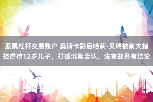 股票杠杆交易账户 奥斯卡影后哈莉·贝瑞被前夫指控虐待12岁儿子，打破沉默否认，法官却另有结论