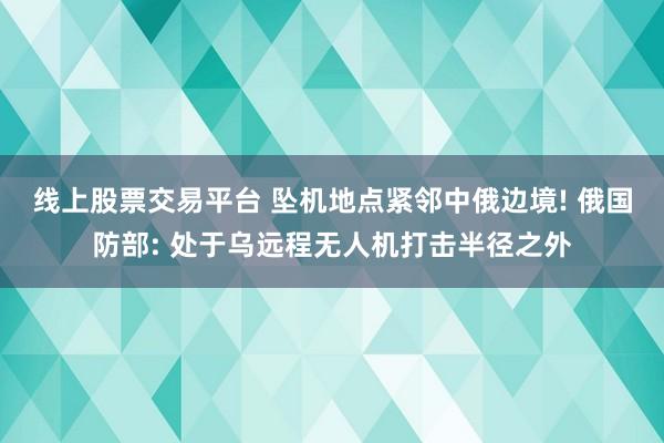 线上股票交易平台 坠机地点紧邻中俄边境! 俄国防部: 处于乌远程无人机打击半径之外