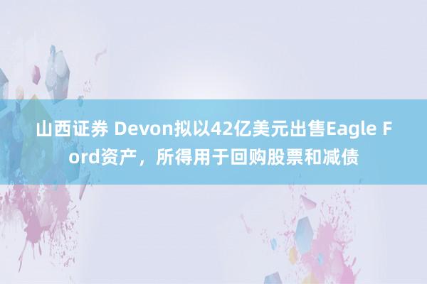 山西证券 Devon拟以42亿美元出售Eagle Ford资产,所得用于回购股票和减债
