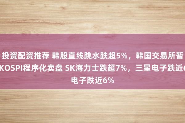 投资配资推荐 韩股直线跳水跌超5%，韩国交易所暂停KOSPI程序化卖盘 SK海力士跌超7%，三星电子跌近6%