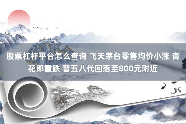 股票杠杆平台怎么查询 飞天茅台零售均价小涨 青花郎重跌 普五八代回落至800元附近
