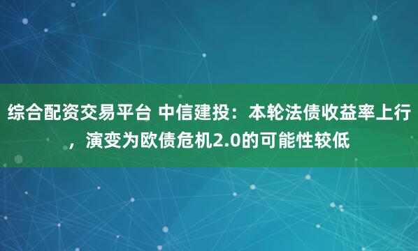 综合配资交易平台 中信建投：本轮法债收益率上行，演变为欧债危机2.0的可能性较低