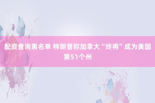 配资查询黑名单 特朗普称加拿大“终将”成为美国第51个州