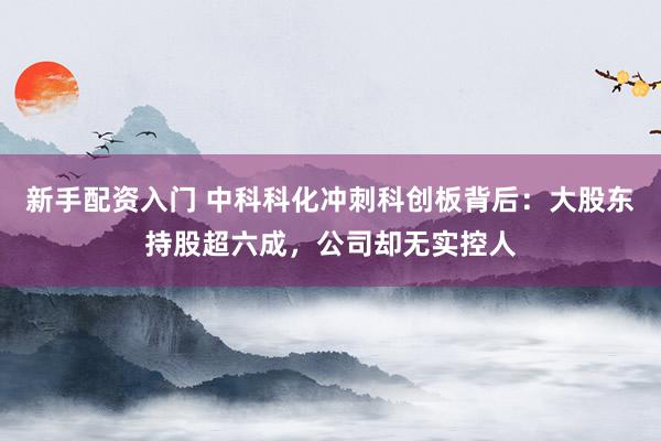 新手配资入门 中科科化冲刺科创板背后：大股东持股超六成，公司却无实控人