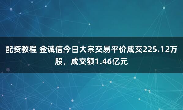 配资教程 金诚信今日大宗交易平价成交225.12万股，成交额1.46亿元