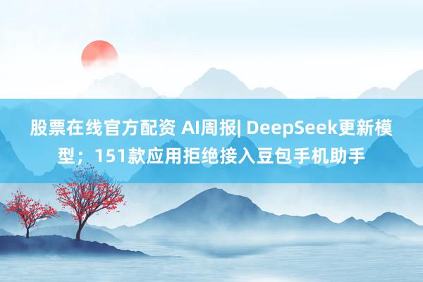 股票在线官方配资 AI周报| DeepSeek更新模型；151款应用拒绝接入豆包手机助手