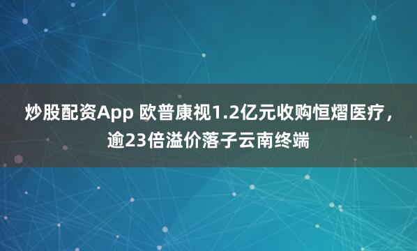 炒股配资App 欧普康视1.2亿元收购恒熠医疗，逾23倍溢价落子云南终端