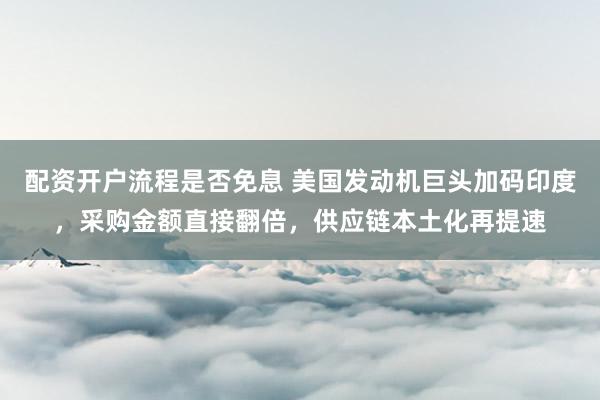 配资开户流程是否免息 美国发动机巨头加码印度，采购金额直接翻倍，供应链本土化再提速