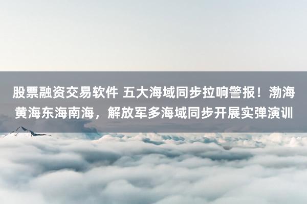 股票融资交易软件 五大海域同步拉响警报!渤海黄海东海南海,解放军多海域同步开展实弹演训