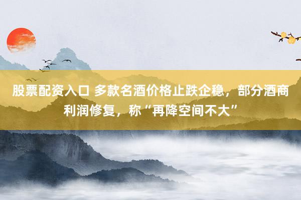 股票配资入口 多款名酒价格止跌企稳,部分酒商利润修复,称“再降空间不大”