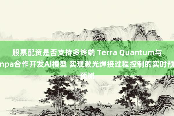 股票配资是否支持多终端 Terra Quantum与Empa合作开发AI模型 实现激光焊接过程控制的实时预测
