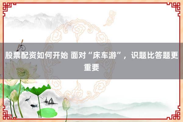 股票配资如何开始 面对“床车游”，识题比答题更重要
