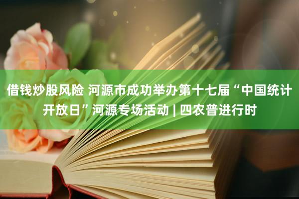 借钱炒股风险 河源市成功举办第十七届“中国统计开放日”河源专场活动 | 四农普进行时