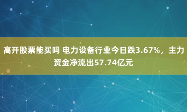 高开股票能买吗 电力设备行业今日跌3.67%，主力资金净流出57.74亿元