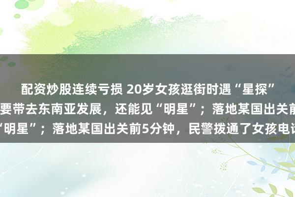 配资炒股连续亏损 20岁女孩逛街时遇“星探”，对方称她长相出众，要带去东南亚发展，还能见“明星”；落地某国出关前5分钟，民警拨通了女孩电话