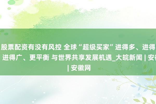 股票配资有没有风控 全球“超级买家”进得多、进得快、进得广、更平衡 与世界共享发展机遇_大皖新闻 | 安徽网
