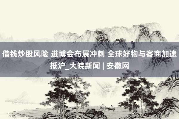 借钱炒股风险 进博会布展冲刺 全球好物与客商加速抵沪_大皖新闻 | 安徽网
